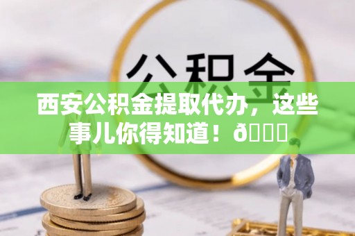 鄂城西安公积金提取代办，这些事儿你得知道！😎