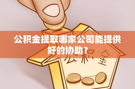 鄂城公积金提取哪家公司能提供好的协助？